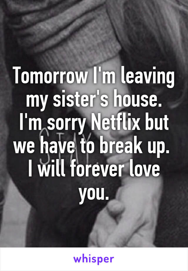 Tomorrow I'm leaving my sister's house.
I'm sorry Netflix but we have to break up. 
I will forever love you.