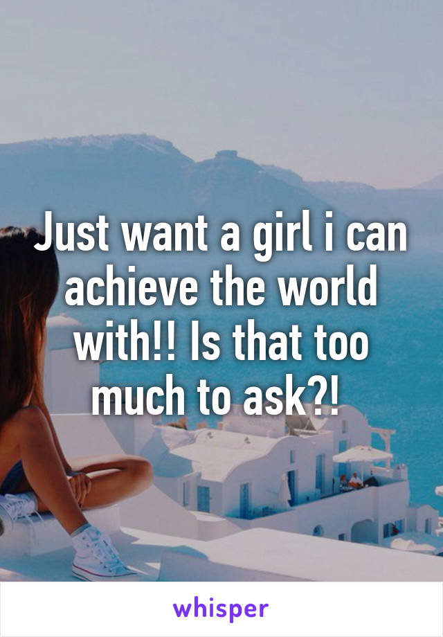 Just want a girl i can achieve the world with!! Is that too much to ask?! 