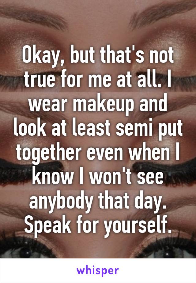 Okay, but that's not true for me at all. I wear makeup and look at least semi put together even when I know I won't see anybody that day. Speak for yourself.