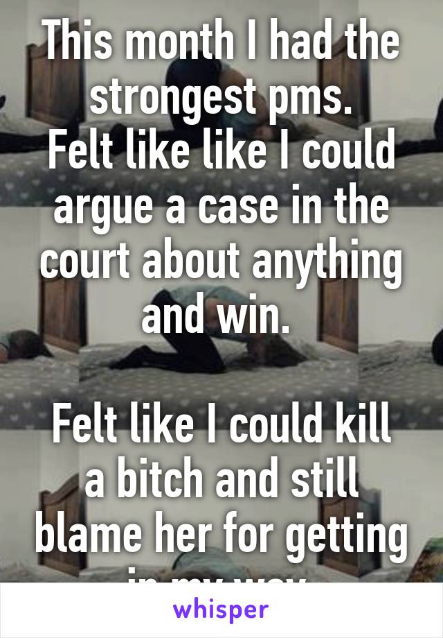 This month I had the strongest pms.
Felt like like I could argue a case in the court about anything and win. 

Felt like I could kill a bitch and still blame her for getting in my way 