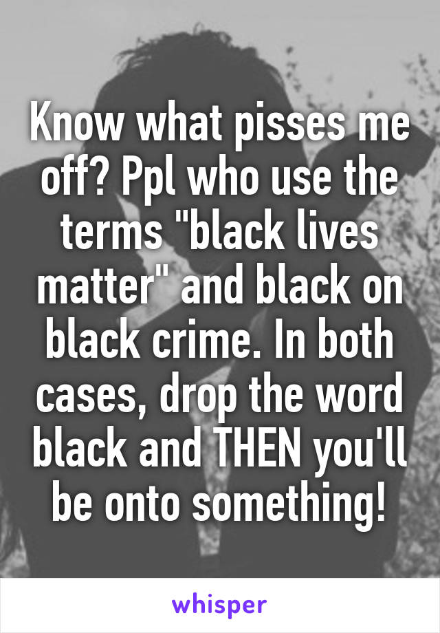 Know what pisses me off? Ppl who use the terms "black lives matter" and black on black crime. In both cases, drop the word black and THEN you'll be onto something!