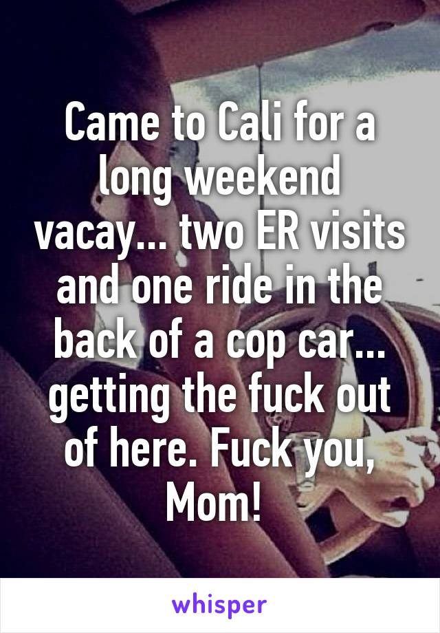 Came to Cali for a long weekend vacay... two ER visits and one ride in the back of a cop car... getting the fuck out of here. Fuck you, Mom! 