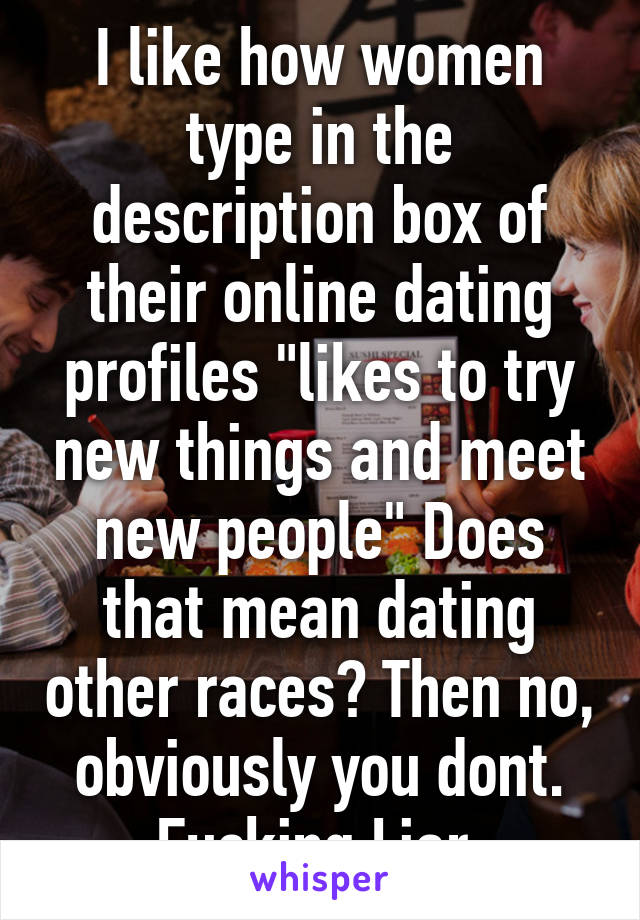 I like how women type in the description box of their online dating profiles "likes to try new things and meet new people" Does that mean dating other races? Then no, obviously you dont. Fucking Liar.