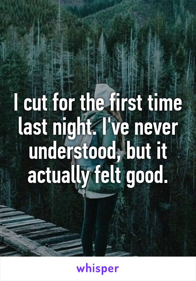 I cut for the first time last night. I've never understood, but it actually felt good.