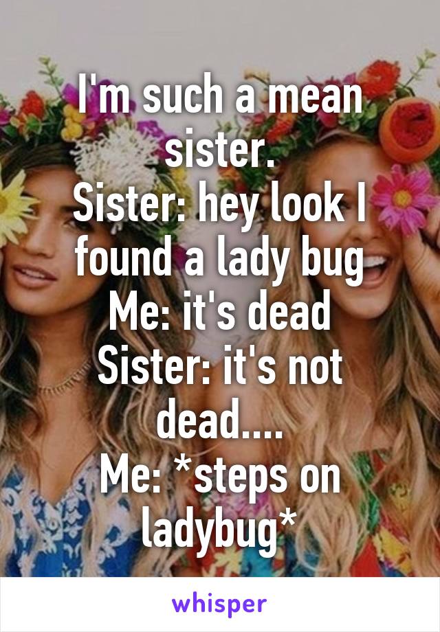 I'm such a mean sister.
Sister: hey look I found a lady bug
Me: it's dead
Sister: it's not dead....
Me: *steps on ladybug*