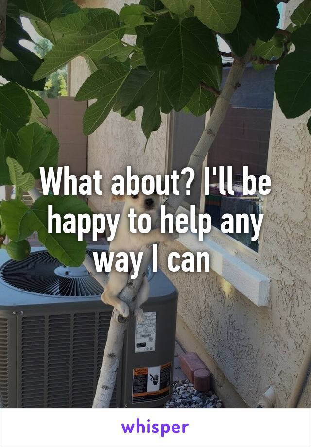 What about? I'll be happy to help any way I can 