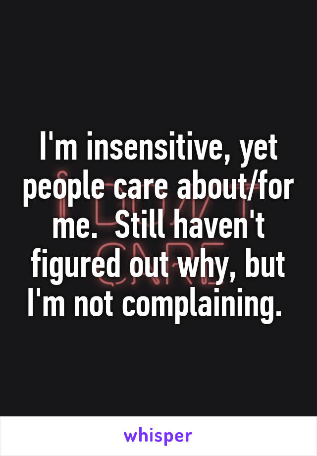 I'm insensitive, yet people care about/for me.  Still haven't figured out why, but I'm not complaining. 