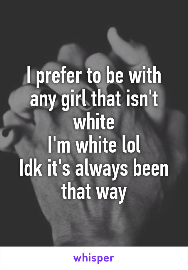 I prefer to be with any girl that isn't white
I'm white lol
Idk it's always been that way