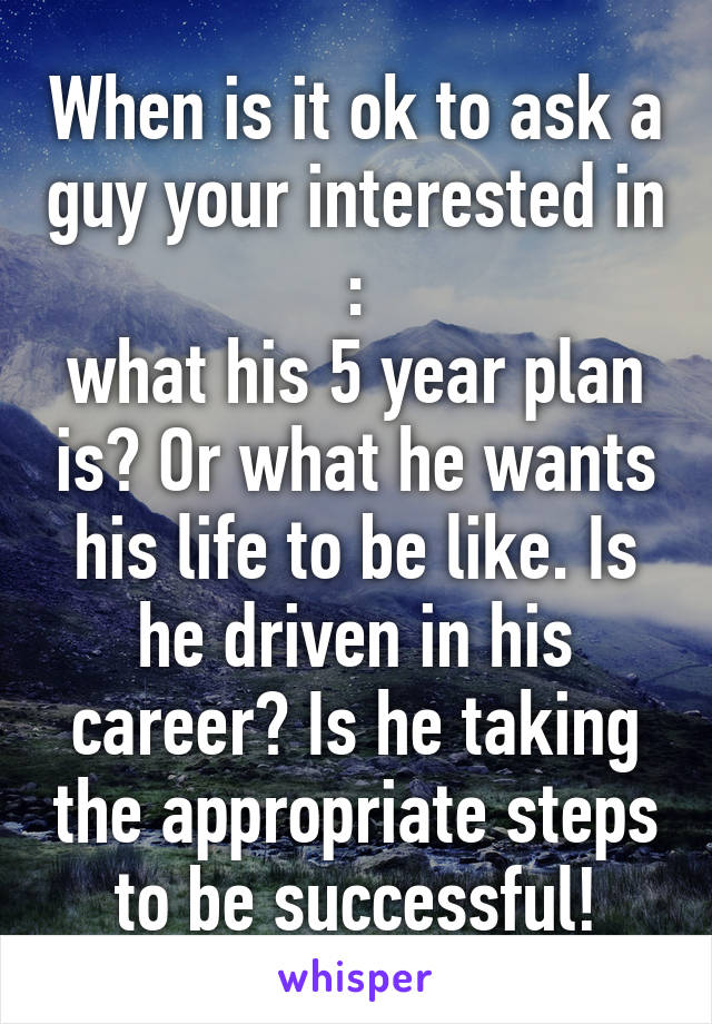 When is it ok to ask a guy your interested in :
what his 5 year plan is? Or what he wants his life to be like. Is he driven in his career? Is he taking the appropriate steps to be successful!