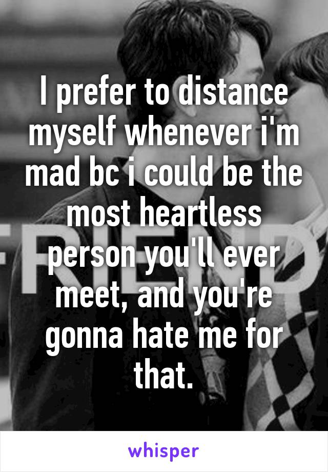 I prefer to distance myself whenever i'm mad bc i could be the most heartless person you'll ever meet, and you're gonna hate me for that.