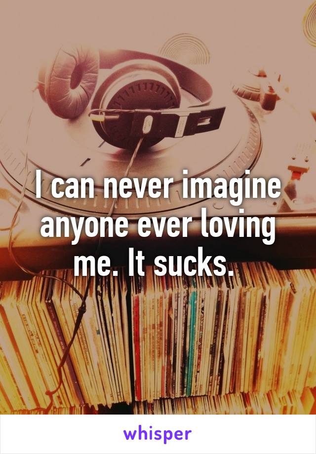 I can never imagine anyone ever loving me. It sucks. 