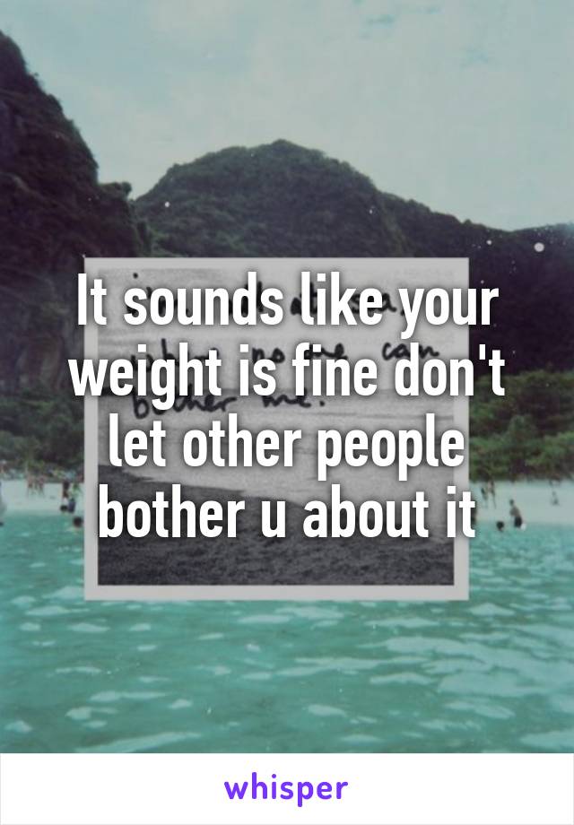 It sounds like your weight is fine don't let other people bother u about it