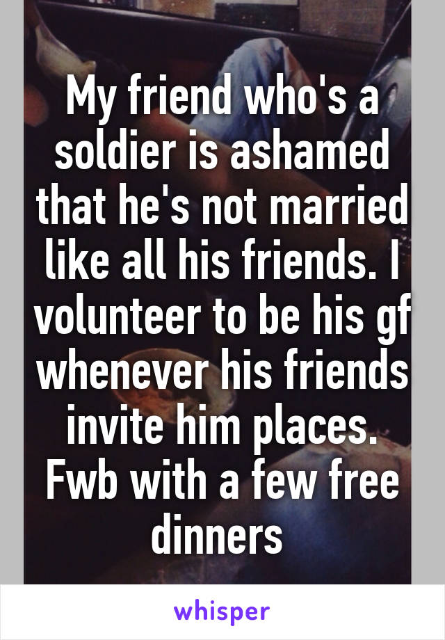 My friend who's a soldier is ashamed that he's not married like all his friends. I volunteer to be his gf whenever his friends invite him places. Fwb with a few free dinners 