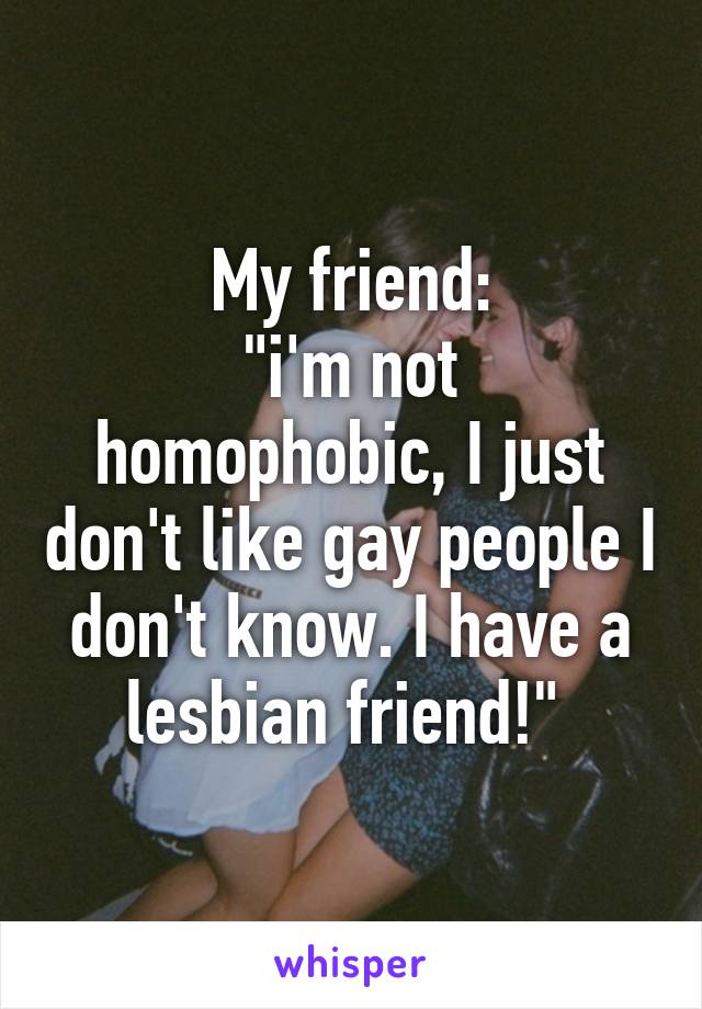 My friend:
"i'm not homophobic, I just don't like gay people I don't know. I have a lesbian friend!" 