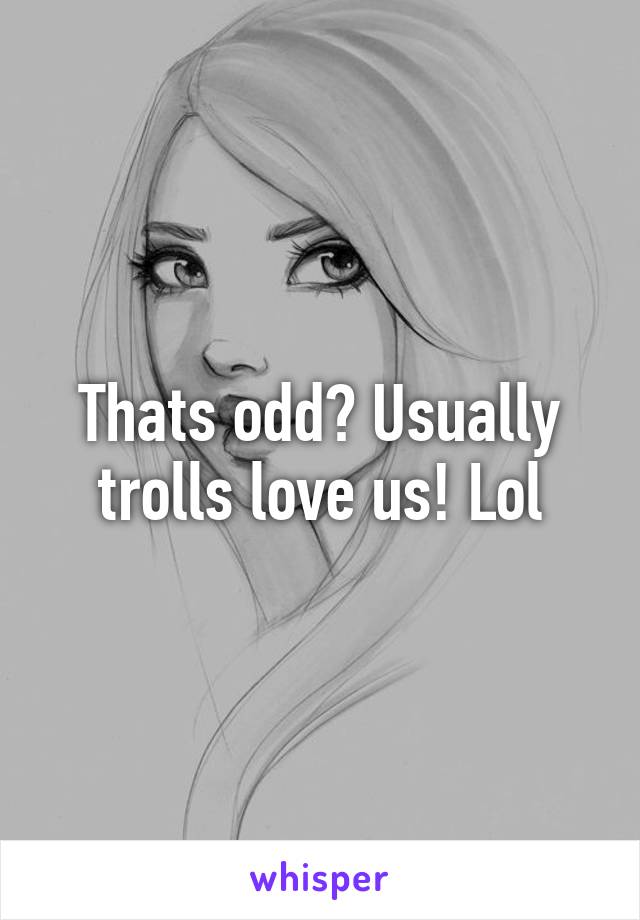 Thats odd? Usually trolls love us! Lol