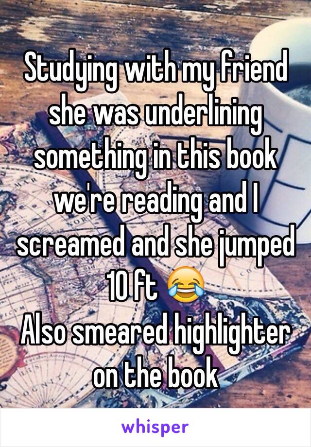 Studying with my friend she was underlining something in this book we're reading and I screamed and she jumped 10 ft 😂
Also smeared highlighter on the book 