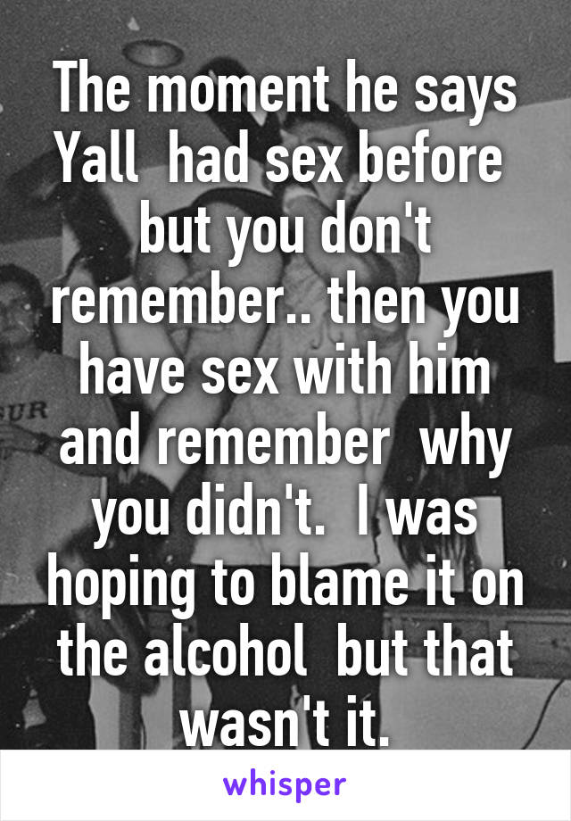 The moment he says Yall  had sex before  but you don't remember.. then you have sex with him and remember  why you didn't.  I was hoping to blame it on the alcohol  but that wasn't it.