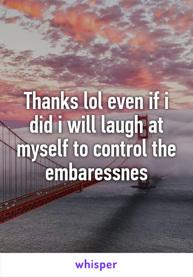 Thanks lol even if i did i will laugh at myself to control the embaressnes