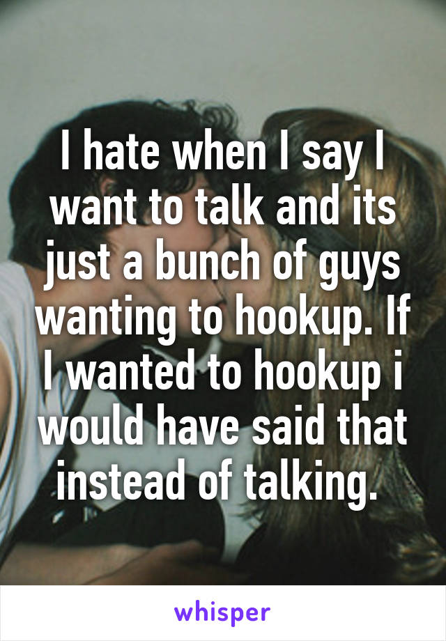 I hate when I say I want to talk and its just a bunch of guys wanting to hookup. If I wanted to hookup i would have said that instead of talking. 