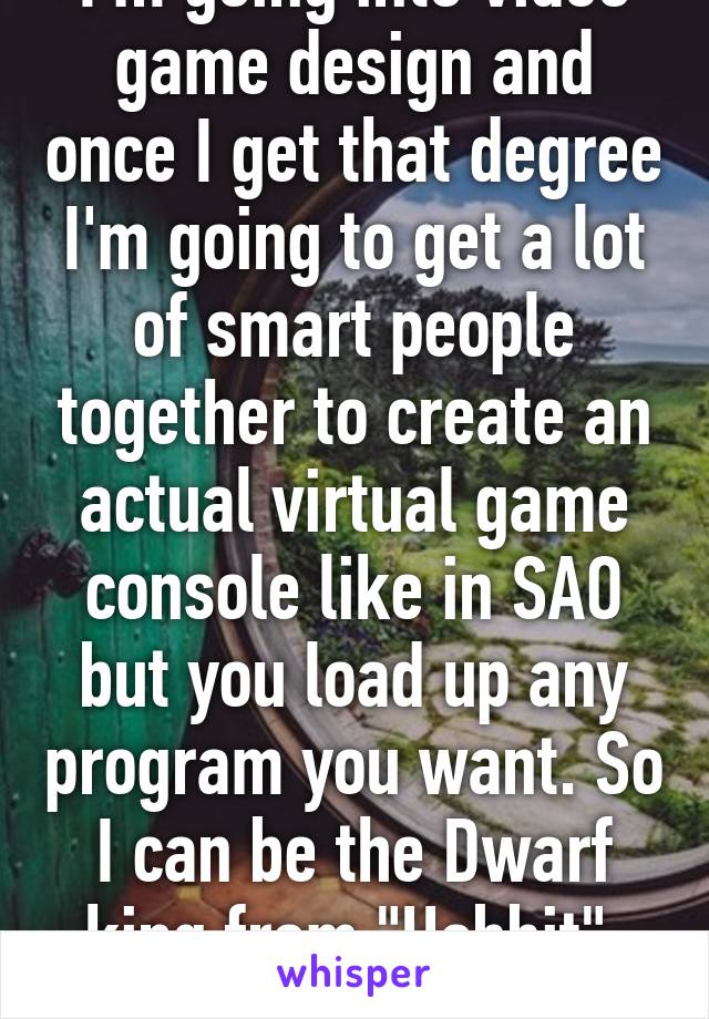 I'm going into video game design and once I get that degree I'm going to get a lot of smart people together to create an actual virtual game console like in SAO but you load up any program you want. So I can be the Dwarf king from "Hobbit". GOLD!!!!!