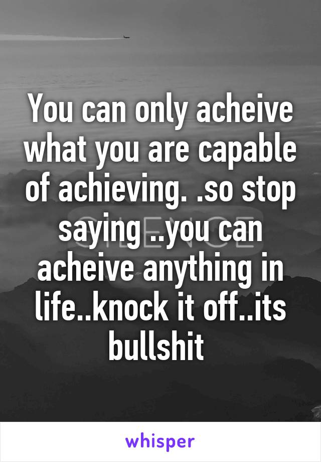 You can only acheive what you are capable of achieving. .so stop saying ..you can acheive anything in life..knock it off..its bullshit 