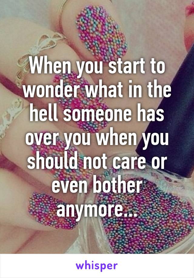 When you start to wonder what in the hell someone has over you when you should not care or even bother anymore...