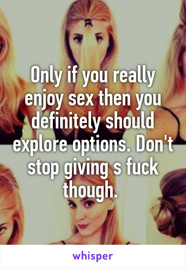 Only if you really enjoy sex then you definitely should explore options. Don't stop giving s fuck though. 