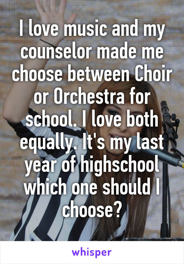 I love music and my counselor made me choose between Choir or Orchestra for school. I love both equally. It's my last year of highschool which one should I choose?
