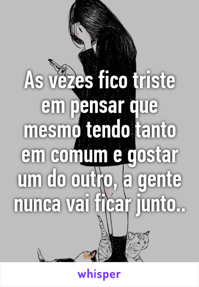 As vezes fico triste em pensar que mesmo tendo tanto em comum e gostar um do outro, a gente nunca vai ficar junto..