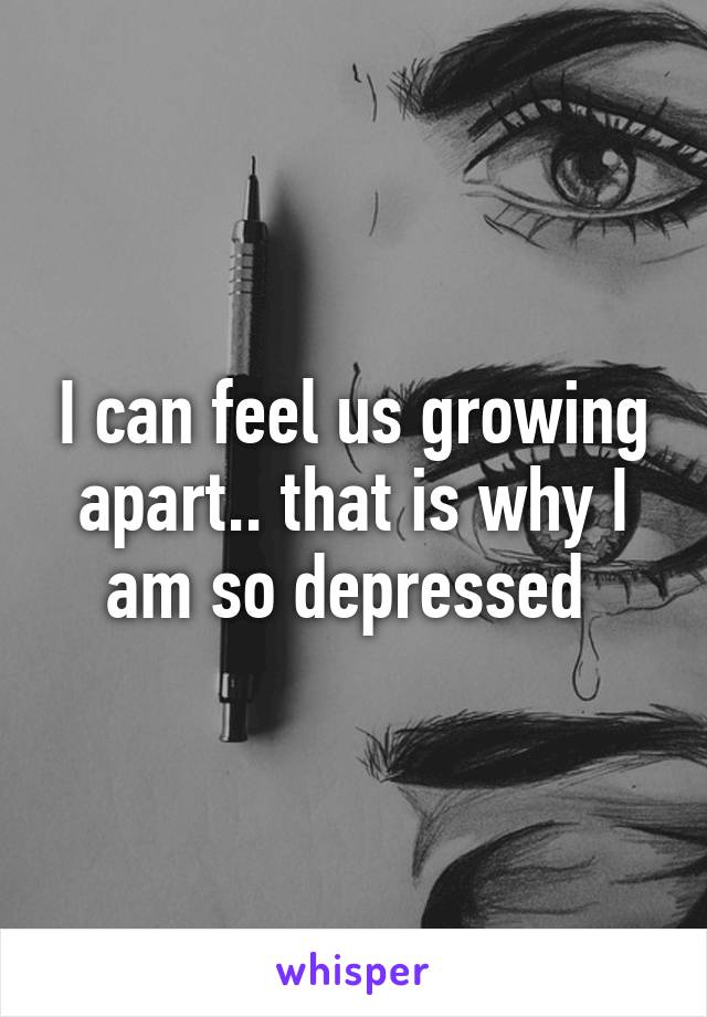 I can feel us growing apart.. that is why I am so depressed 