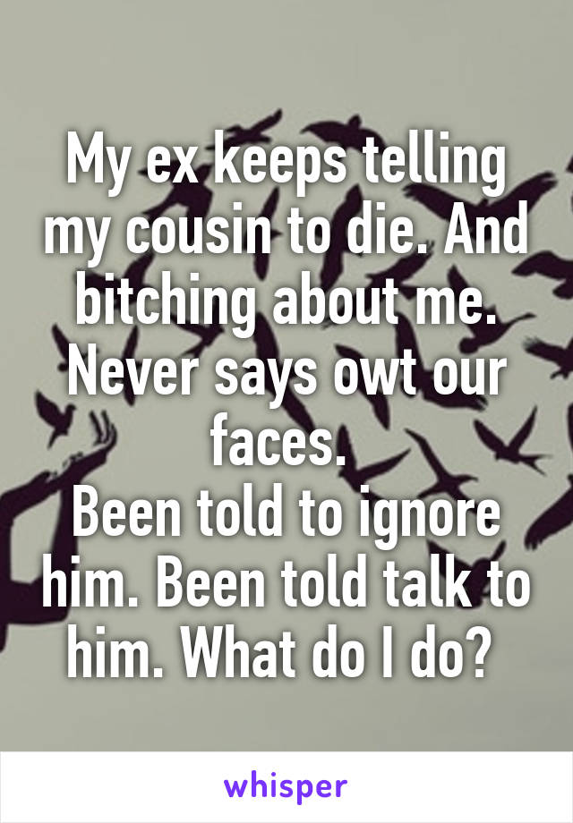 My ex keeps telling my cousin to die. And bitching about me. Never says owt our faces. 
Been told to ignore him. Been told talk to him. What do I do? 