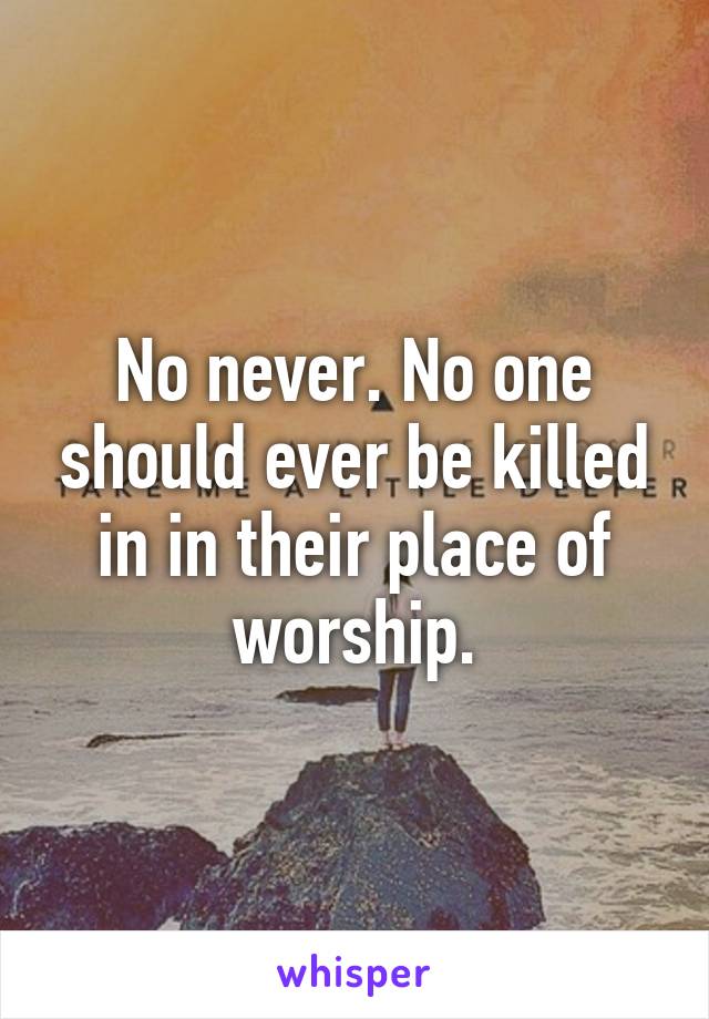 No never. No one should ever be killed in in their place of worship.