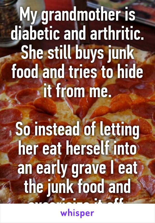 My grandmother is diabetic and arthritic. She still buys junk food and tries to hide it from me.

So instead of letting her eat herself into an early grave I eat the junk food and excerisize it off.