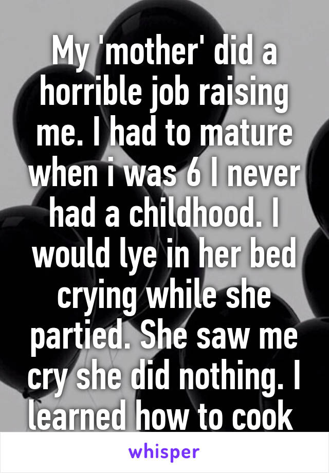 My 'mother' did a horrible job raising me. I had to mature when i was 6 I never had a childhood. I would lye in her bed crying while she partied. She saw me cry she did nothing. I learned how to cook 