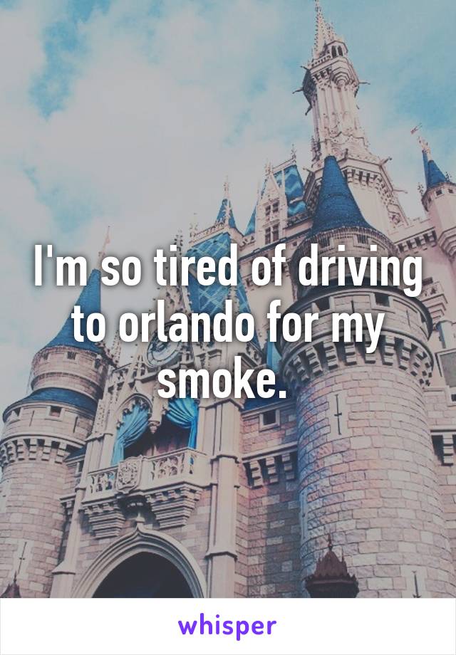 I'm so tired of driving to orlando for my smoke. 