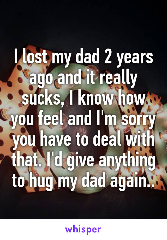 I lost my dad 2 years ago and it really sucks, I know how you feel and I'm sorry you have to deal with that. I'd give anything to hug my dad again..