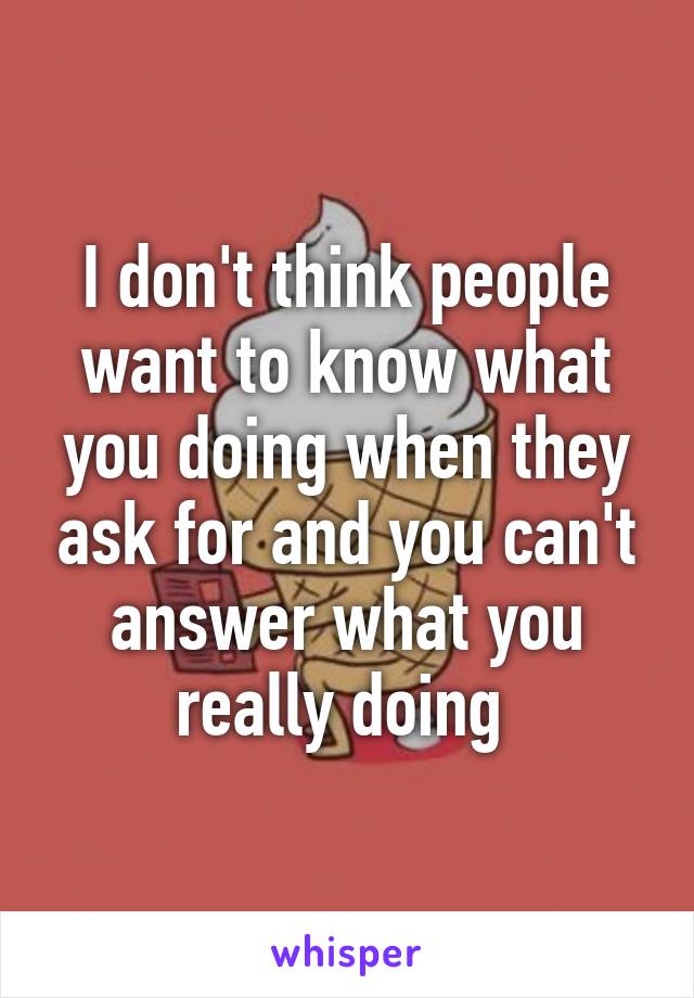 I don't think people want to know what you doing when they ask for and you can't answer what you really doing 