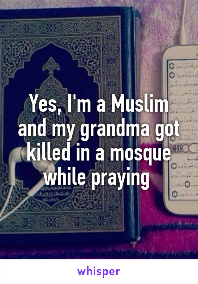 Yes, I'm a Muslim and my grandma got killed in a mosque while praying 