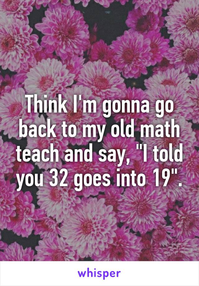 Think I'm gonna go back to my old math teach and say, "I told you 32 goes into 19".