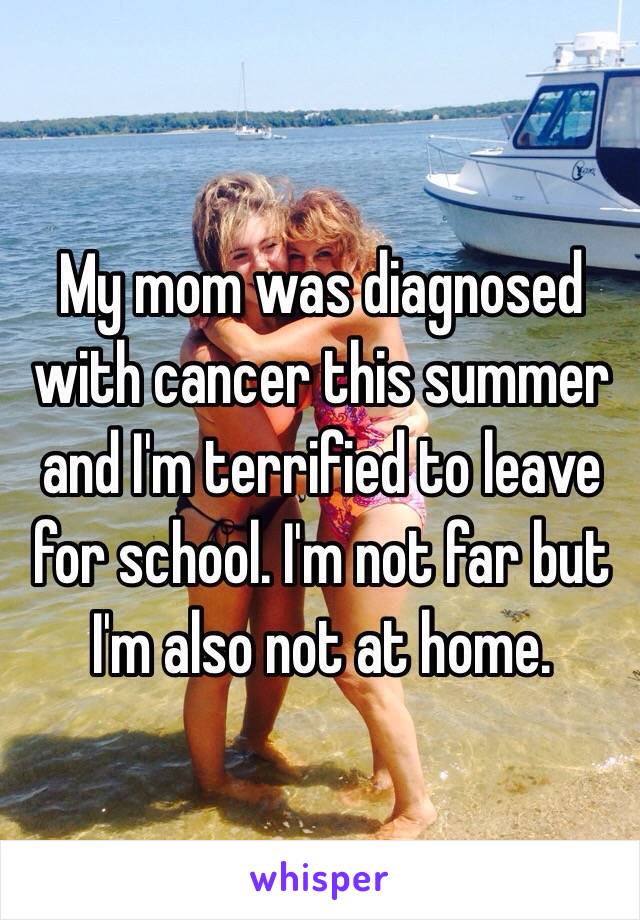 My mom was diagnosed with cancer this summer and I'm terrified to leave for school. I'm not far but I'm also not at home.