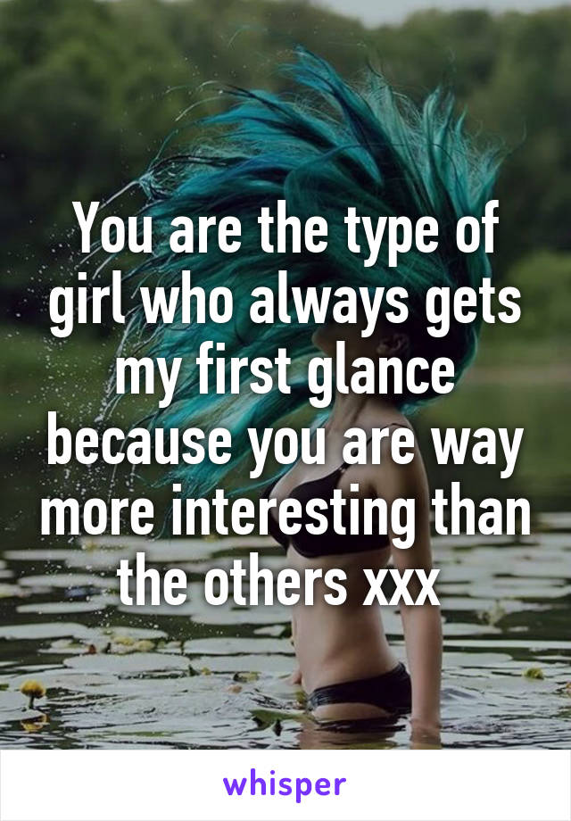 You are the type of girl who always gets my first glance because you are way more interesting than the others xxx 