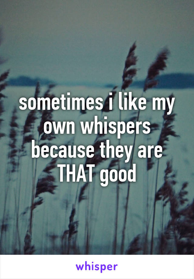 sometimes i like my own whispers because they are THAT good