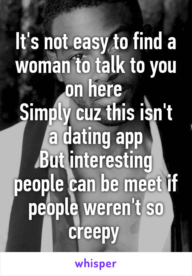 It's not easy to find a woman to talk to you on here 
Simply cuz this isn't a dating app
But interesting people can be meet if people weren't so creepy 