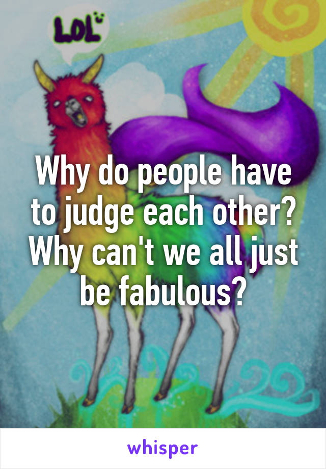 Why do people have to judge each other? Why can't we all just be fabulous?