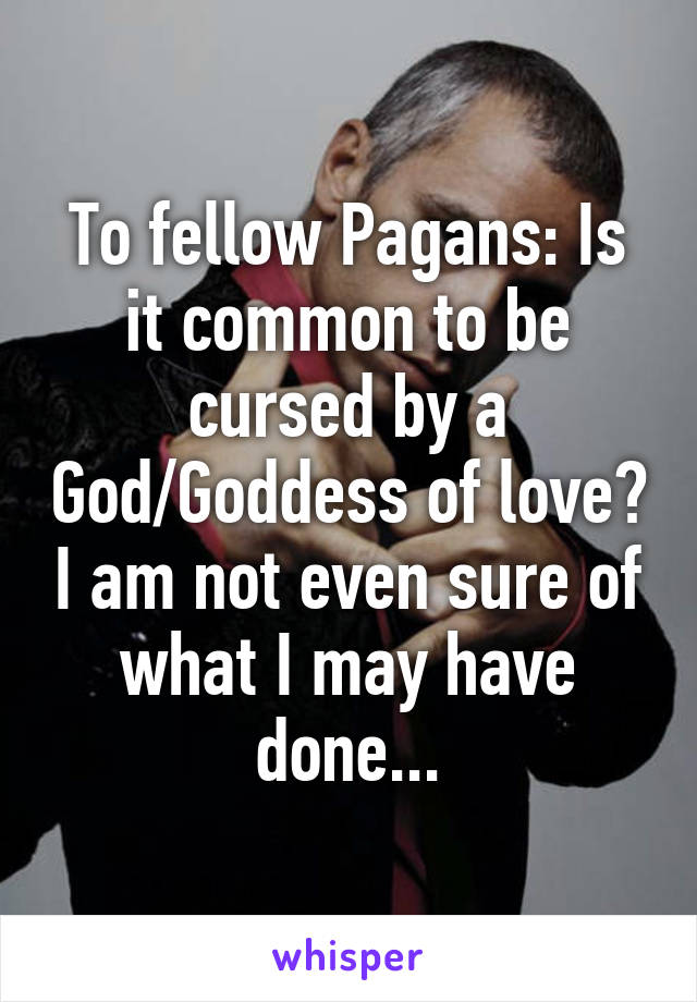 To fellow Pagans: Is it common to be cursed by a God/Goddess of love? I am not even sure of what I may have done...