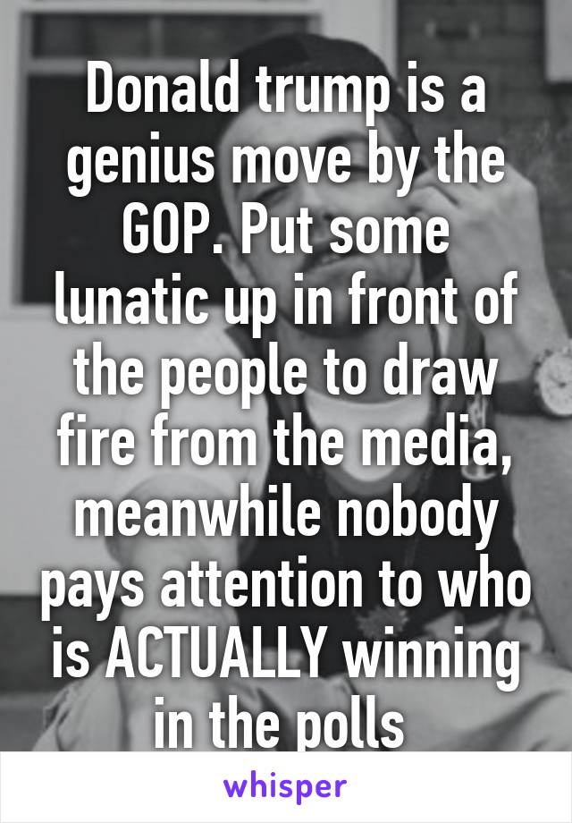 Donald trump is a genius move by the GOP. Put some lunatic up in front of the people to draw fire from the media, meanwhile nobody pays attention to who is ACTUALLY winning in the polls 