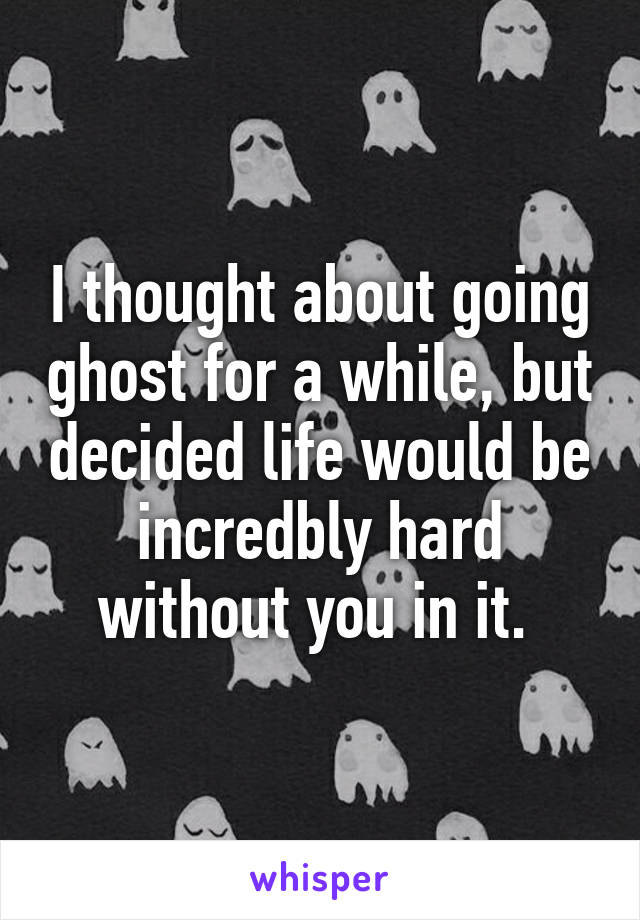 I thought about going ghost for a while, but decided life would be incredbly hard without you in it. 