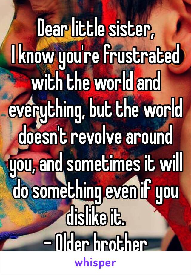 Dear little sister,
I know you're frustrated with the world and everything, but the world doesn't revolve around you, and sometimes it will do something even if you dislike it.
- Older brother