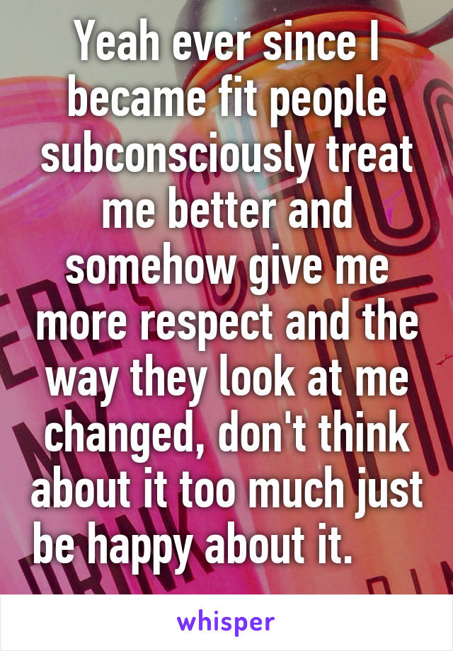 Yeah ever since I became fit people subconsciously treat me better and somehow give me more respect and the way they look at me changed, don't think about it too much just be happy about it.          