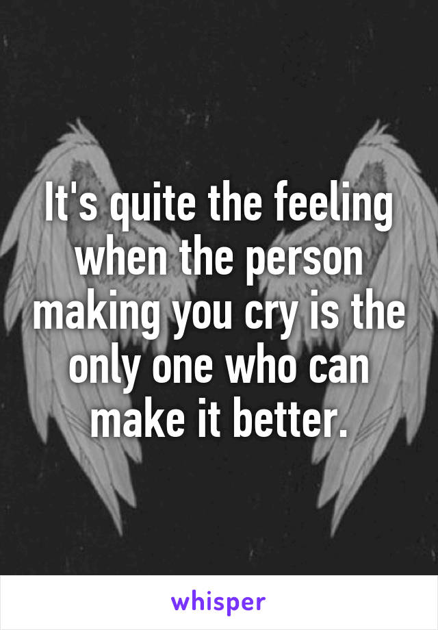 It's quite the feeling when the person making you cry is the only one who can make it better.